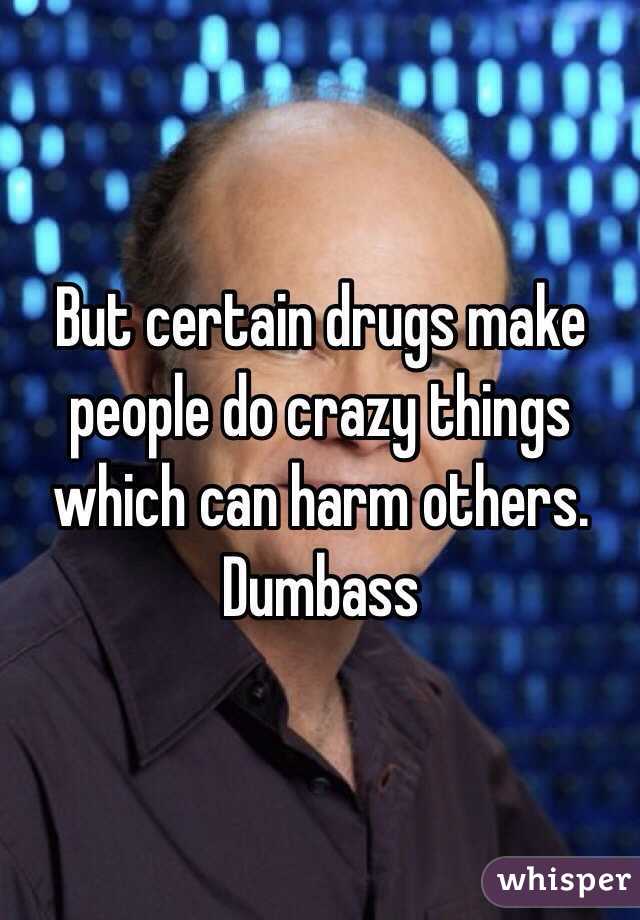 But certain drugs make people do crazy things which can harm others. Dumbass