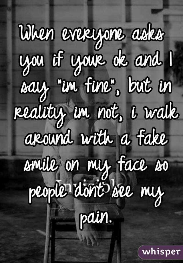When everyone asks you if your ok and I say "im fine", but in reality im not, i walk around with a fake smile on my face so people dont see my pain.