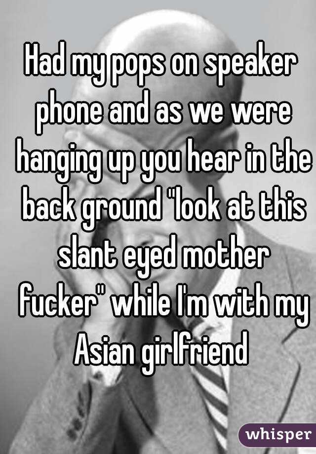 Had my pops on speaker phone and as we were hanging up you hear in the back ground "look at this slant eyed mother fucker" while I'm with my Asian girlfriend 