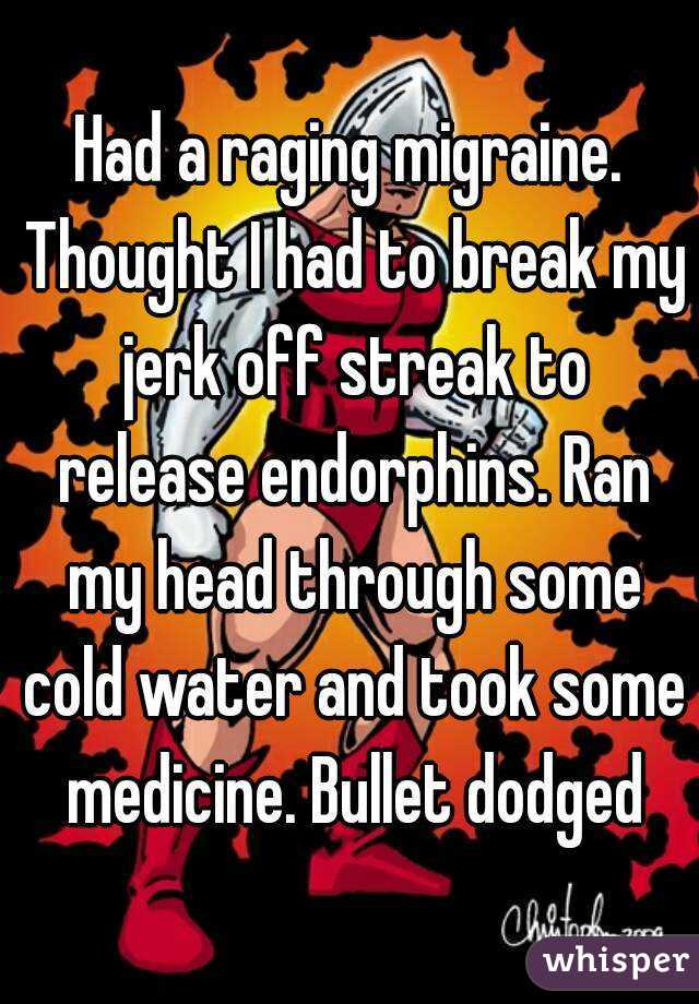 Had a raging migraine. Thought I had to break my jerk off streak to release endorphins. Ran my head through some cold water and took some medicine. Bullet dodged