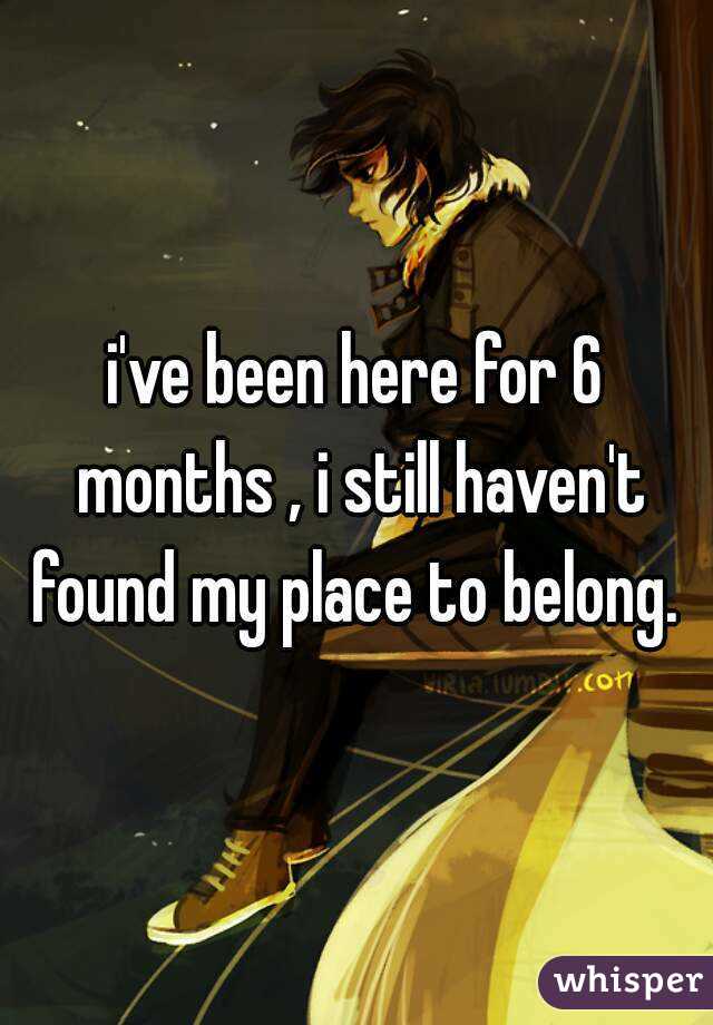 i've been here for 6 months , i still haven't found my place to belong. 