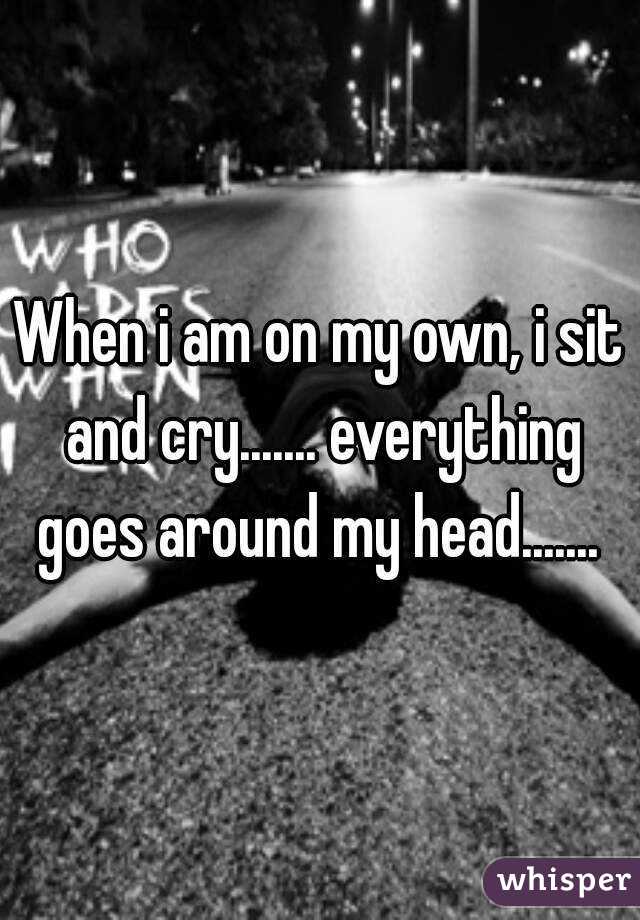 When i am on my own, i sit and cry....... everything goes around my head....... 