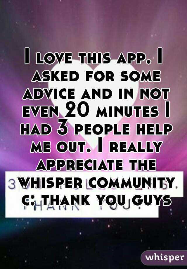 I love this app. I asked for some advice and in not even 20 minutes I had 3 people help me out. I really appreciate the whisper community c: thank you guys
