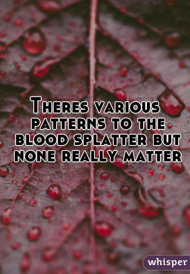 Theres various patterns to the blood splatter but none really matter