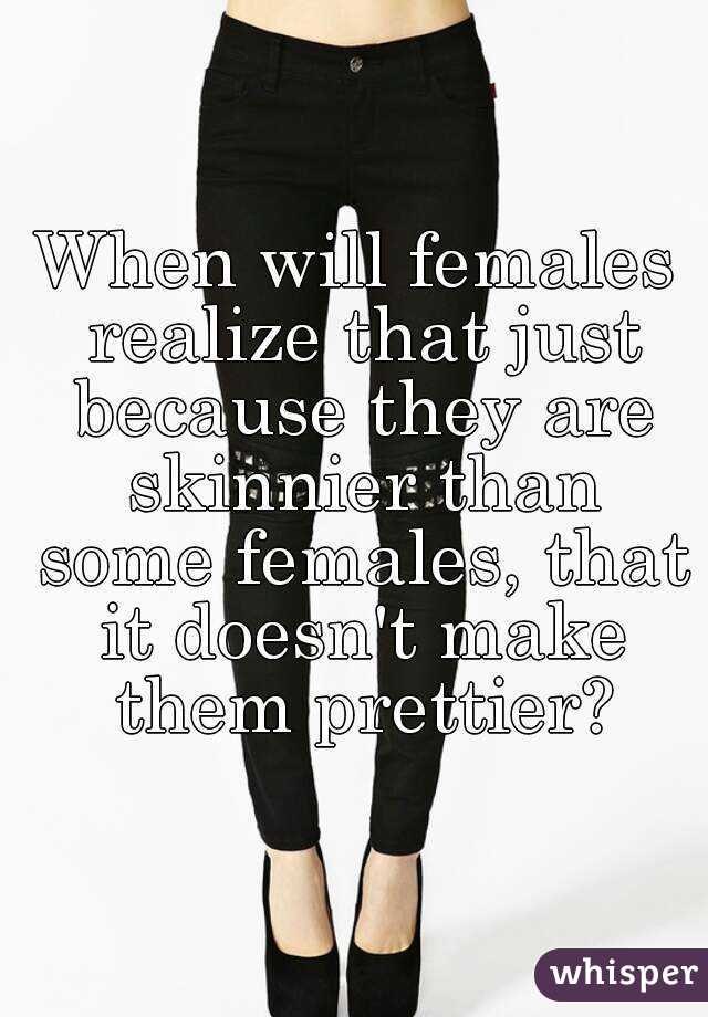 When will females realize that just because they are skinnier than some females, that it doesn't make them prettier?