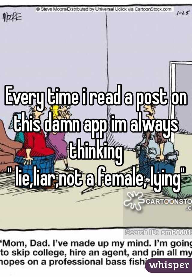 Every time i read a post on this damn app im always thinking 
" lie,liar,not a female, lying" 