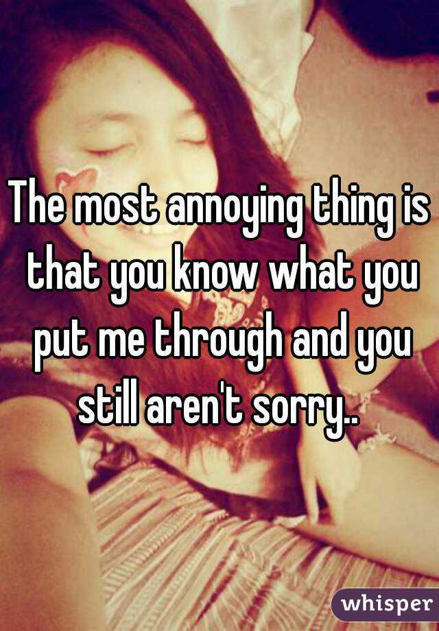 The most annoying thing is that you know what you put me through and you still aren't sorry.. 