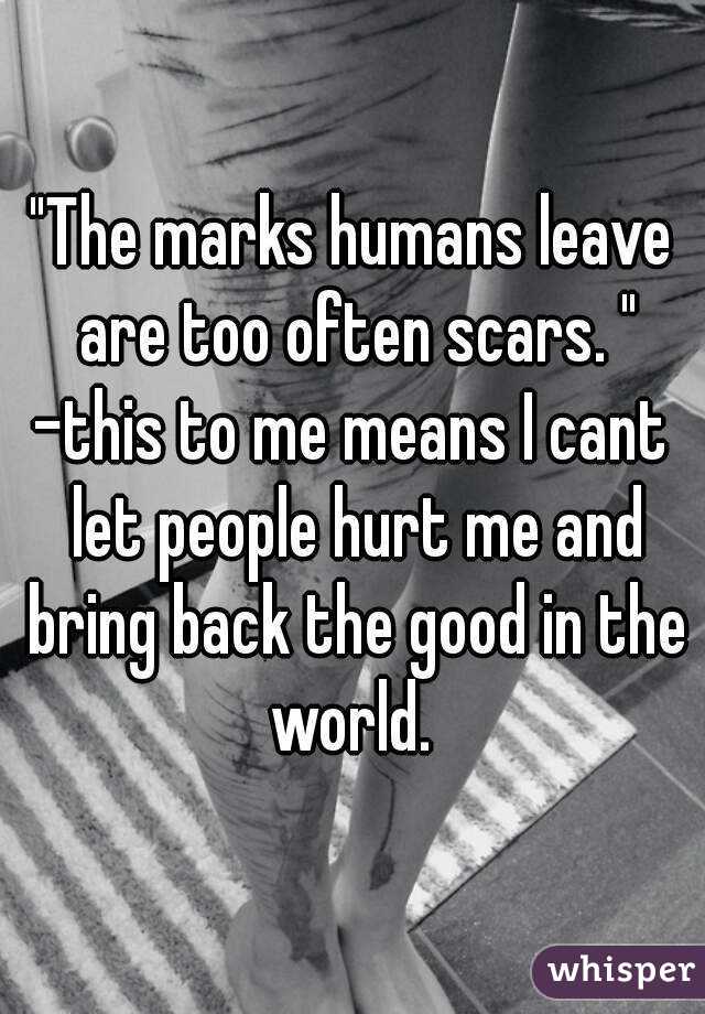 "The marks humans leave are too often scars. "
-this to me means I cant let people hurt me and bring back the good in the world. 