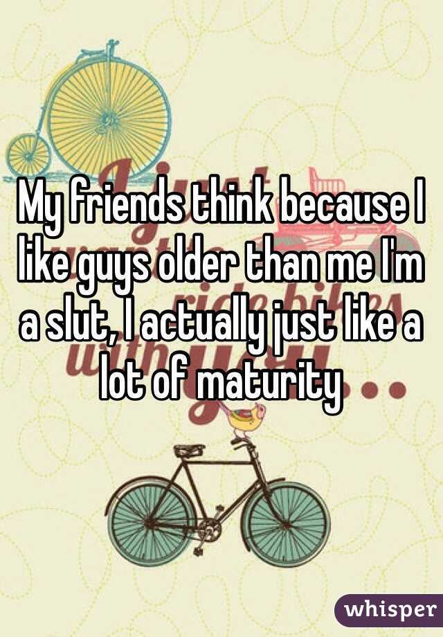 My friends think because I like guys older than me I'm a slut, I actually just like a lot of maturity 