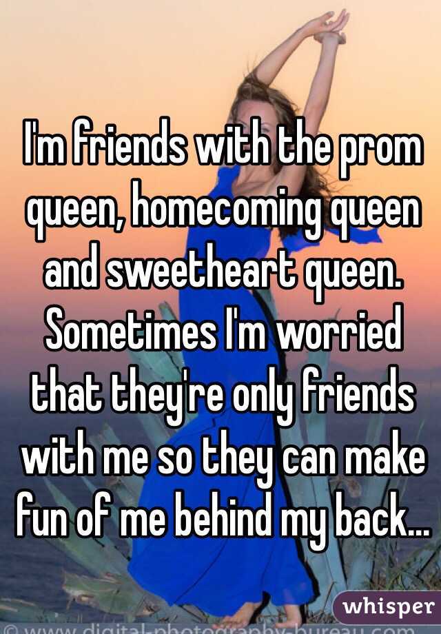 I'm friends with the prom queen, homecoming queen and sweetheart queen. Sometimes I'm worried that they're only friends with me so they can make fun of me behind my back...