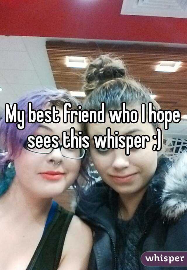 My best friend who I hope sees this whisper ;)