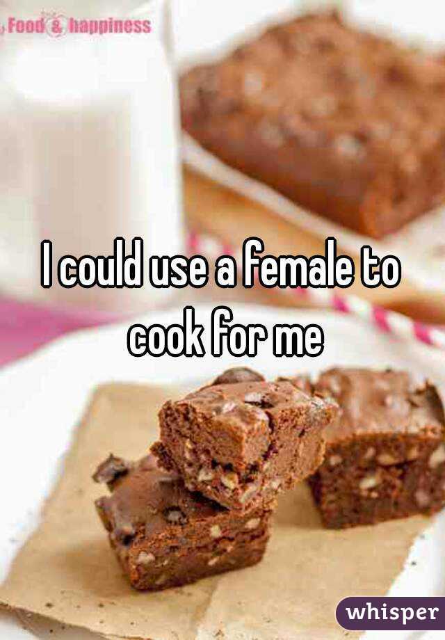 I could use a female to cook for me