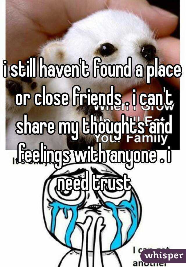 i still haven't found a place or close friends . i can't share my thoughts and feelings with anyone . i need trust