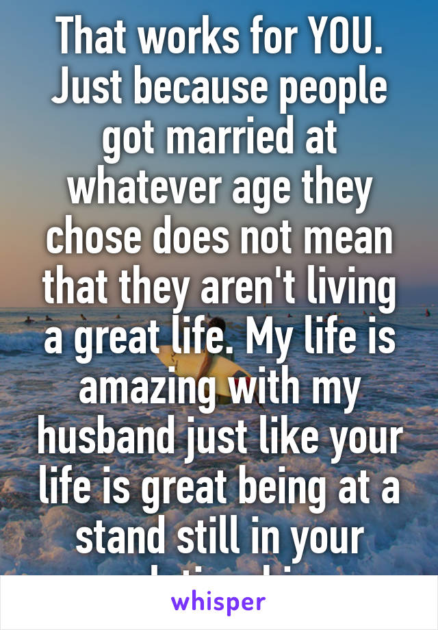 That works for YOU. Just because people got married at whatever age they chose does not mean that they aren't living a great life. My life is amazing with my husband just like your life is great being at a stand still in your relationship 