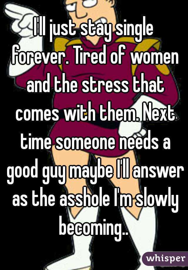 I'll just stay single forever. Tired of women and the stress that comes with them. Next time someone needs a good guy maybe I'll answer as the asshole I'm slowly becoming.. 