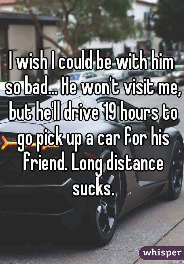 I wish I could be with him so bad... He won't visit me, but he'll drive 19 hours to go pick up a car for his friend. Long distance sucks.