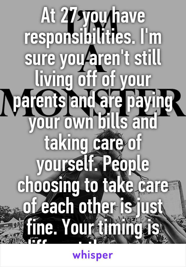 At 27 you have responsibilities. I'm sure you aren't still living off of your parents and are paying your own bills and taking care of yourself. People choosing to take care of each other is just fine. Your timing is different than ours. 