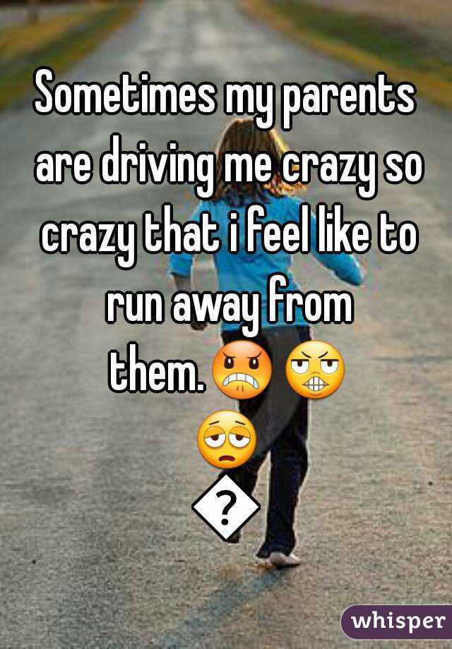 Sometimes my parents are driving me crazy so crazy that i feel like to run away from them.😠😬😩😩