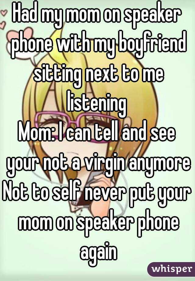 Had my mom on speaker phone with my boyfriend sitting next to me listening 
Mom: I can tell and see your not a virgin anymore
Not to self never put your mom on speaker phone again