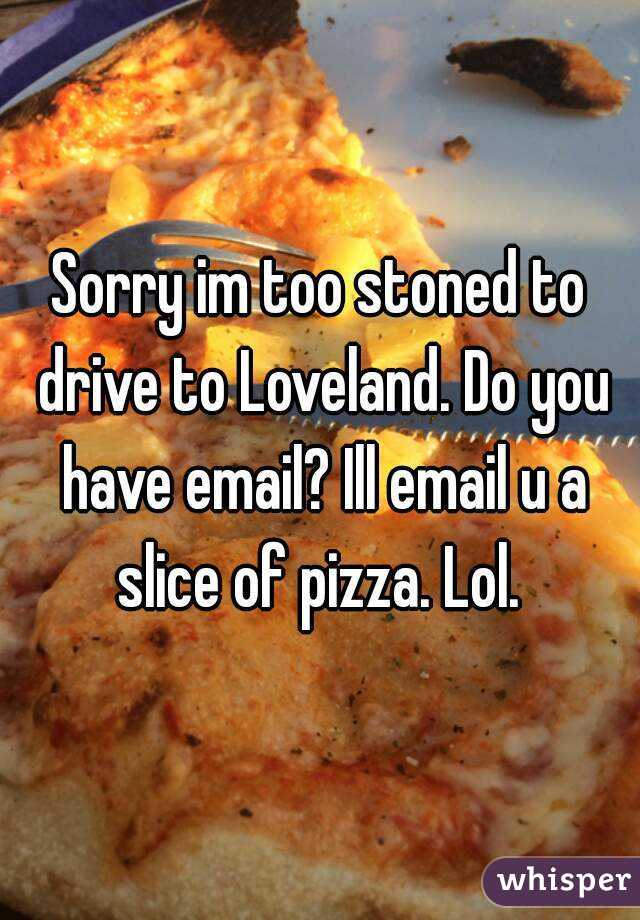 Sorry im too stoned to drive to Loveland. Do you have email? Ill email u a slice of pizza. Lol. 