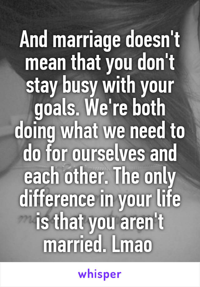 And marriage doesn't mean that you don't stay busy with your goals. We're both doing what we need to do for ourselves and each other. The only difference in your life is that you aren't married. Lmao 