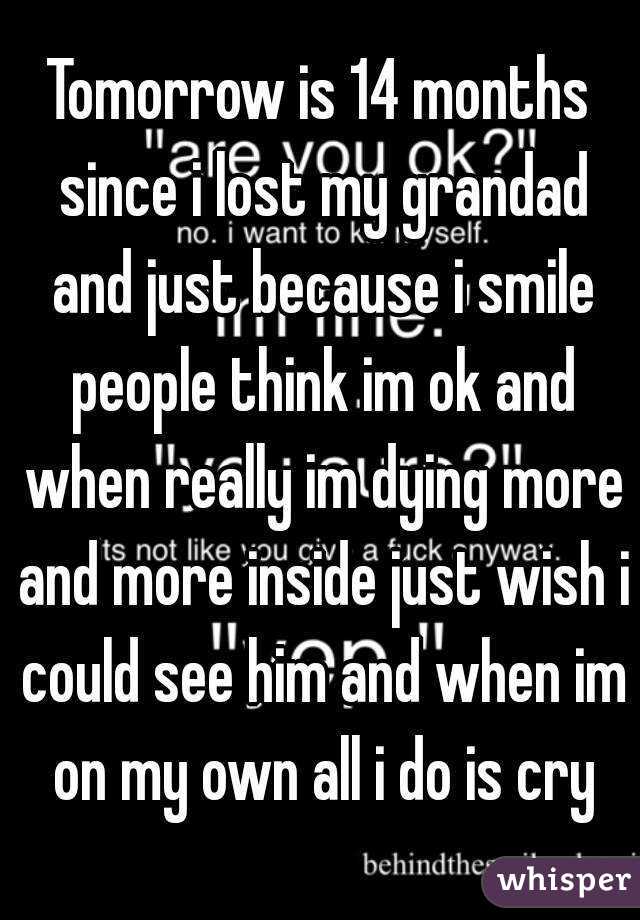 Tomorrow is 14 months since i lost my grandad and just because i smile people think im ok and when really im dying more and more inside just wish i could see him and when im on my own all i do is cry