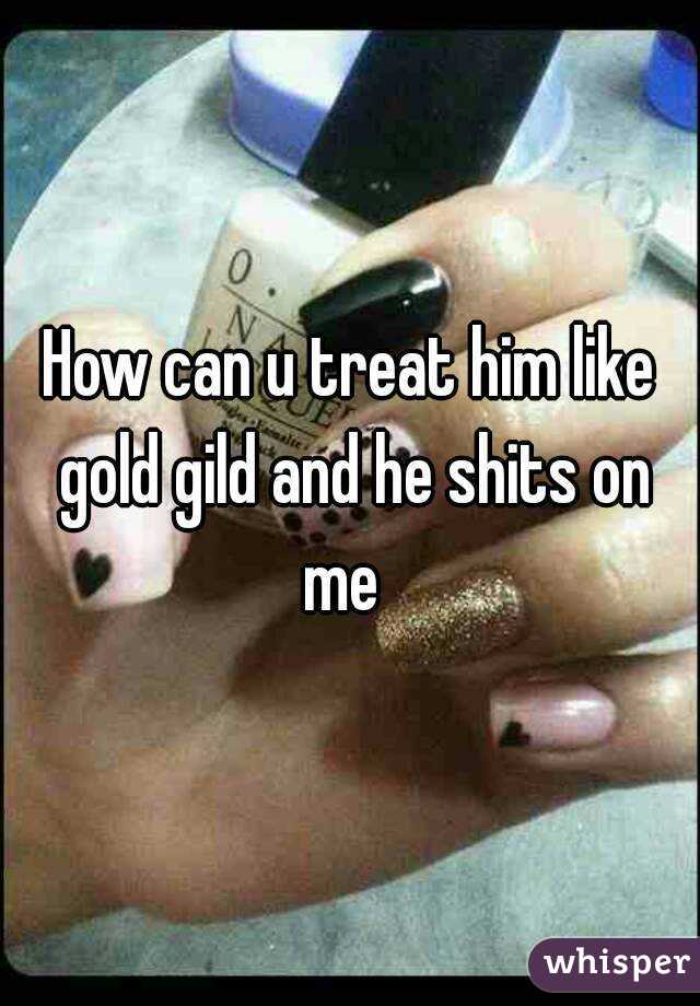 How can u treat him like gold gild and he shits on me  