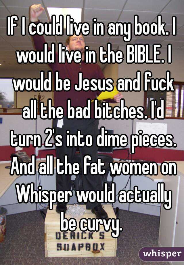 If I could live in any book. I would live in the BIBLE. I would be Jesus and fuck all the bad bitches. I'd turn 2's into dime pieces. And all the fat women on Whisper would actually be curvy. 
