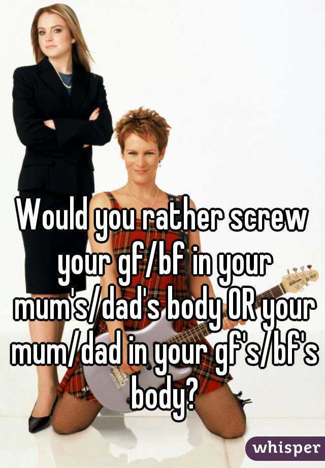 Would you rather screw your gf/bf in your mum's/dad's body OR your mum/dad in your gf's/bf's body?