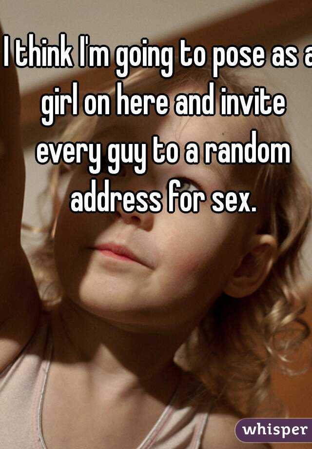 I think I'm going to pose as a girl on here and invite every guy to a random address for sex.