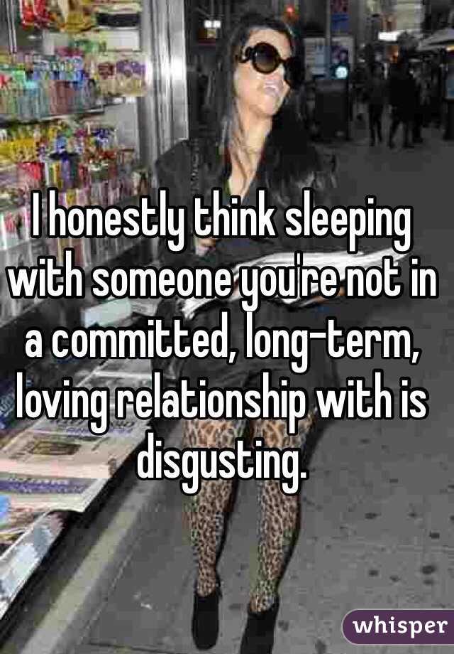 I honestly think sleeping with someone you're not in a committed, long-term, loving relationship with is disgusting. 