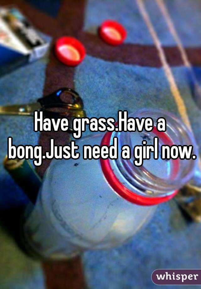 Have grass.Have a bong.Just need a girl now.
