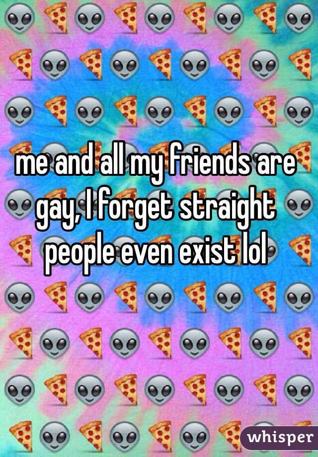 me and all my friends are gay, I forget straight people even exist lol