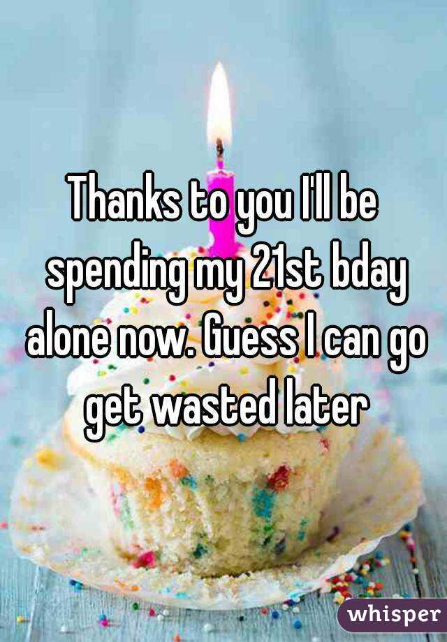 Thanks to you I'll be spending my 21st bday alone now. Guess I can go get wasted later