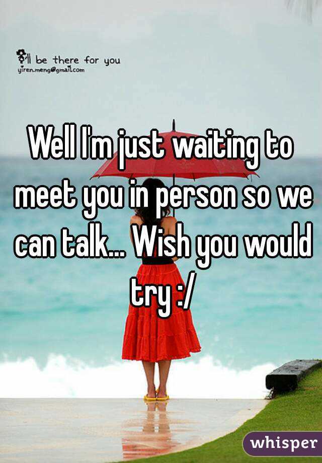 Well I'm just waiting to meet you in person so we can talk... Wish you would try :/