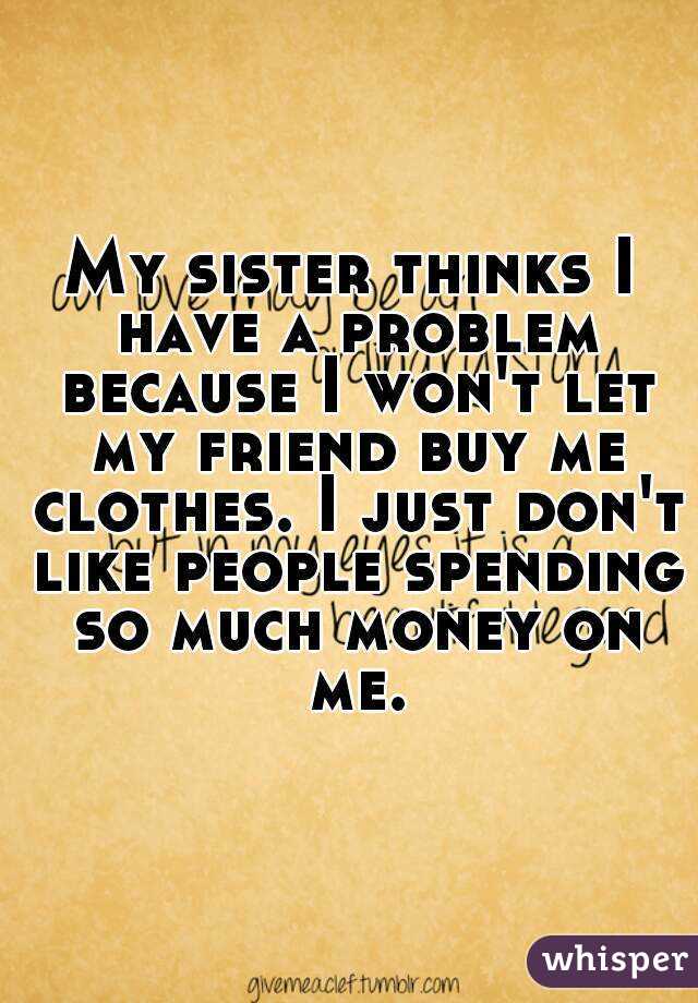 My sister thinks I have a problem because I won't let my friend buy me clothes. I just don't like people spending so much money on me.