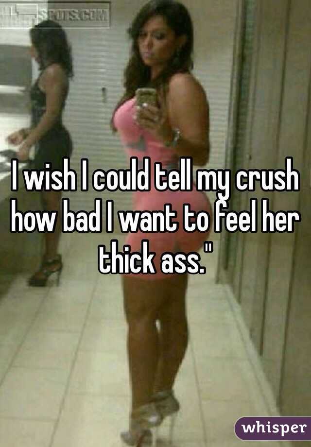 I wish I could tell my crush how bad I want to feel her thick ass."