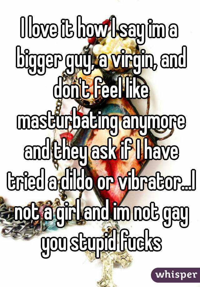 I love it how I say im a bigger guy, a virgin, and don't feel like masturbating anymore and they ask if I have tried a dildo or vibrator...I not a girl and im not gay you stupid fucks