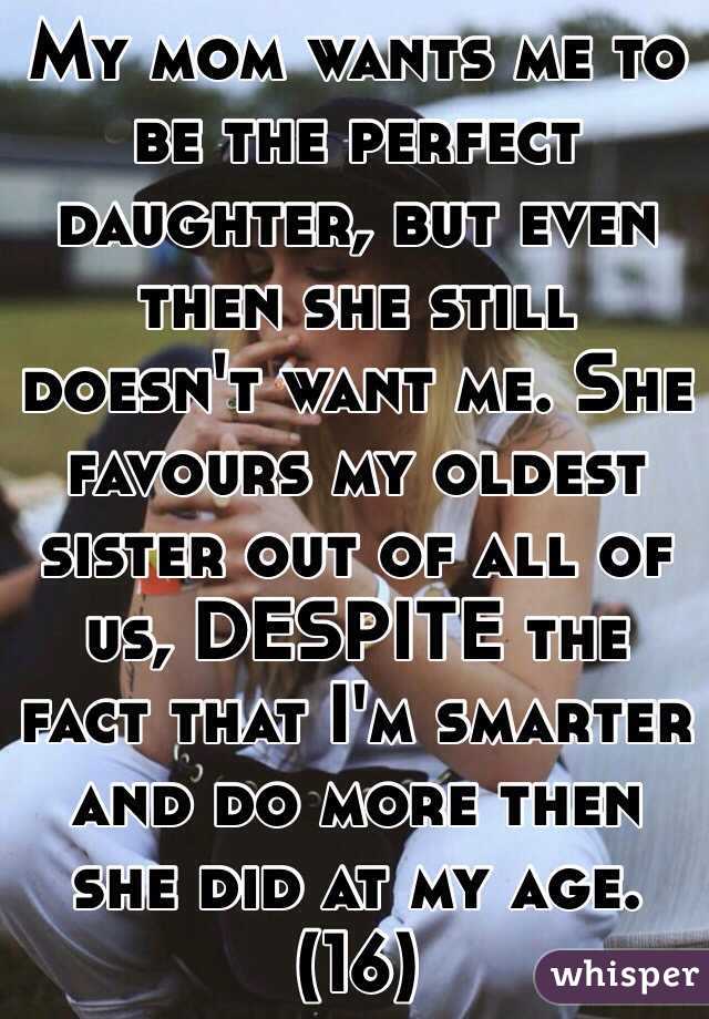 My mom wants me to be the perfect daughter, but even then she still doesn't want me. She favours my oldest sister out of all of us, DESPITE the fact that I'm smarter and do more then she did at my age. (16) 