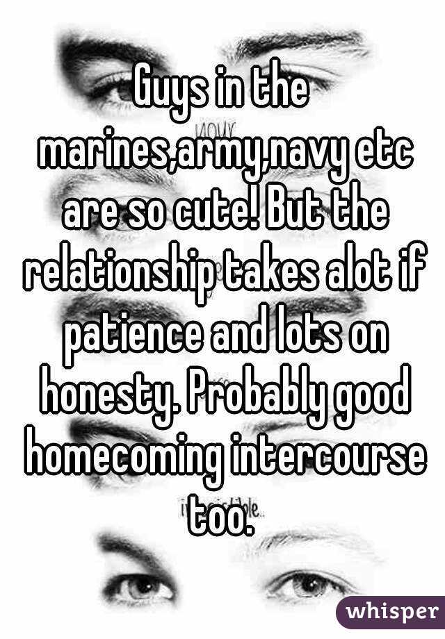 Guys in the marines,army,navy etc are so cute! But the relationship takes alot if patience and lots on honesty. Probably good homecoming intercourse too. 