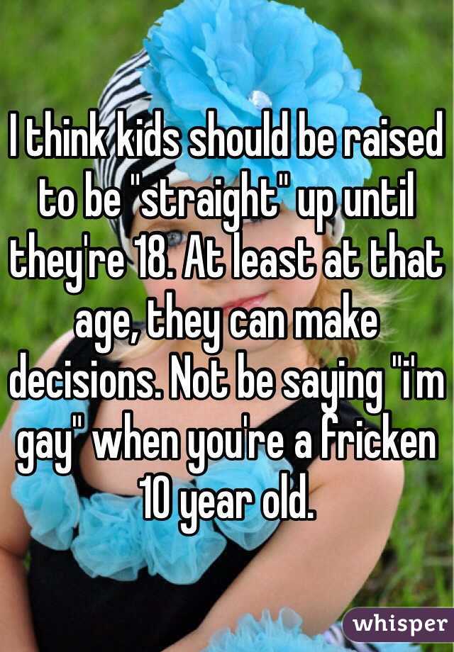 I think kids should be raised to be "straight" up until they're 18. At least at that age, they can make decisions. Not be saying "i'm gay" when you're a fricken 10 year old.