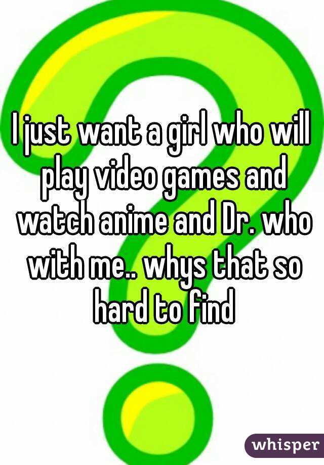 I just want a girl who will play video games and watch anime and Dr. who with me.. whys that so hard to find
