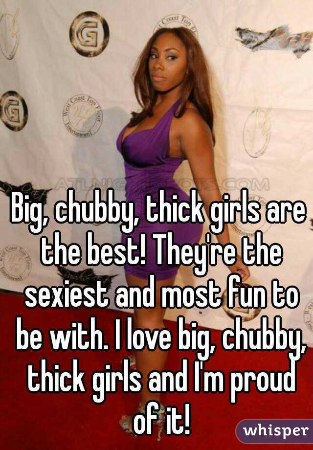 Big, chubby, thick girls are the best! They're the sexiest and most fun to be with. I love big, chubby, thick girls and I'm proud of it!