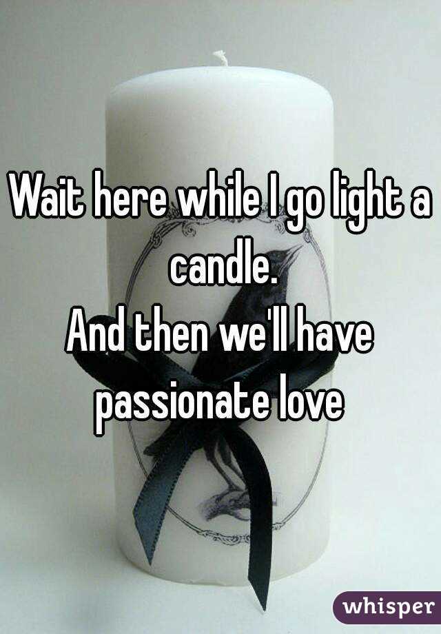 Wait here while I go light a candle.
And then we'll have passionate love 