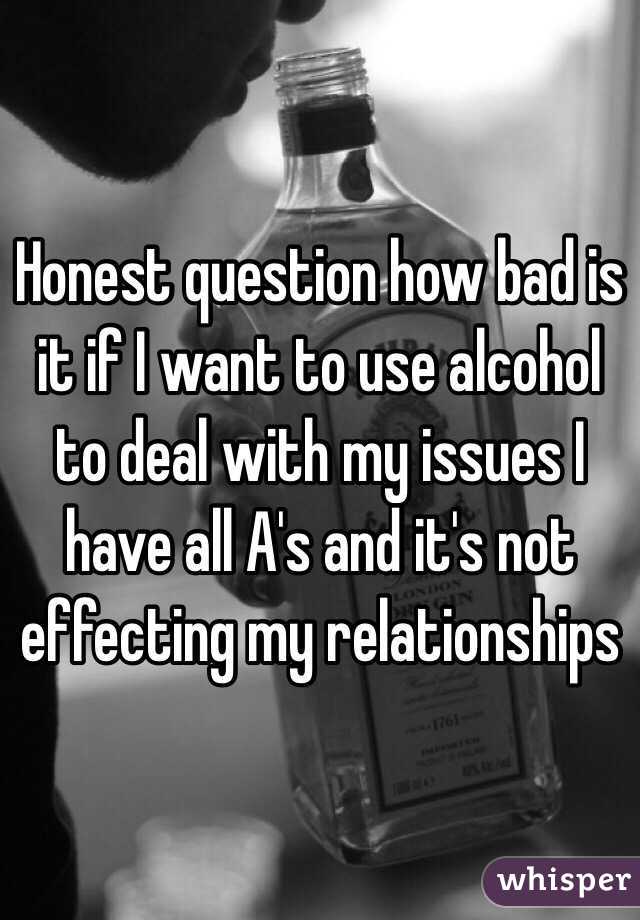 Honest question how bad is it if I want to use alcohol to deal with my issues I have all A's and it's not effecting my relationships 