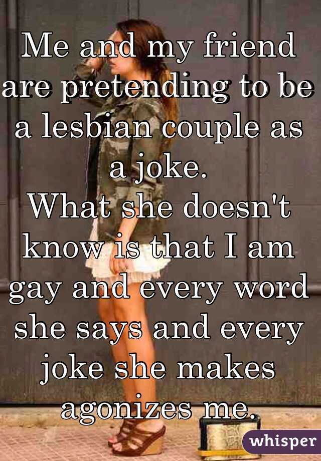 Me and my friend are pretending to be a lesbian couple as a joke.
What she doesn't know is that I am gay and every word she says and every joke she makes agonizes me.
