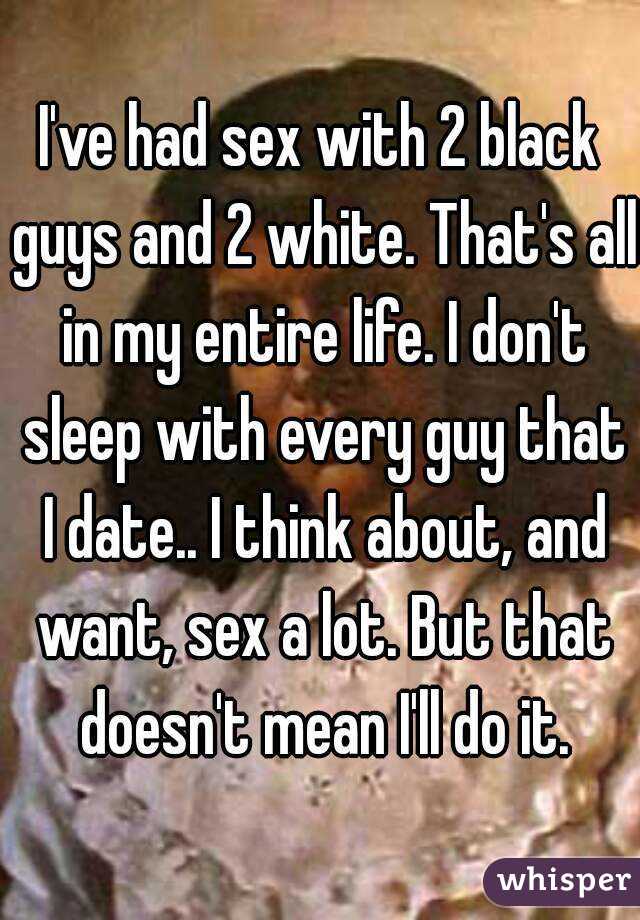 I've had sex with 2 black guys and 2 white. That's all in my entire life. I don't sleep with every guy that I date.. I think about, and want, sex a lot. But that doesn't mean I'll do it.
