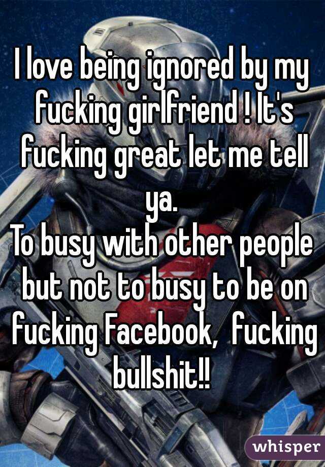 I love being ignored by my fucking girlfriend ! It's fucking great let me tell ya. 
To busy with other people but not to busy to be on fucking Facebook,  fucking bullshit!! 