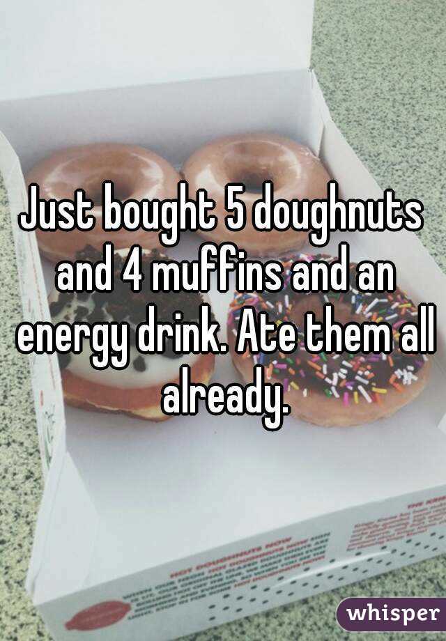Just bought 5 doughnuts and 4 muffins and an energy drink. Ate them all already.