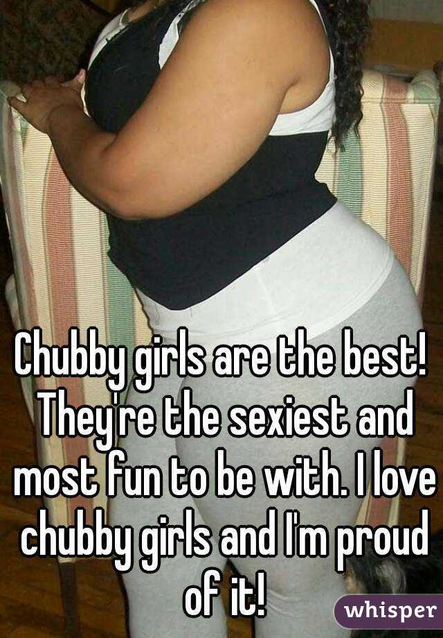 Chubby girls are the best! They're the sexiest and most fun to be with. I love chubby girls and I'm proud of it!